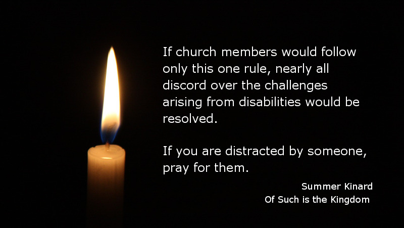 If church members would follow only this one rule, nearly all discord over the challenges arising from disabilities would be resolved. If you are distracted by someone, pray for them. Summer Kinard, Of Such is the Kingdom